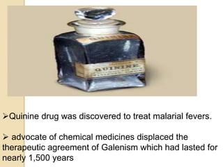 Quinine drug was discovered to treat malarial fevers.
 advocate of chemical medicines displaced the
therapeutic agreement of Galenism which had lasted for
nearly 1,500 years
 