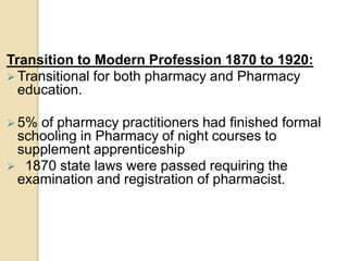 Transition to Modern Profession 1870 to 1920:
 Transitional for both pharmacy and Pharmacy
education.
 5% of pharmacy practitioners had finished formal
schooling in Pharmacy of night courses to
supplement apprenticeship
 1870 state laws were passed requiring the
examination and registration of pharmacist.
 