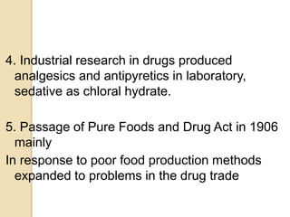 4. Industrial research in drugs produced
analgesics and antipyretics in laboratory,
sedative as chloral hydrate.
5. Passage of Pure Foods and Drug Act in 1906
mainly
In response to poor food production methods
expanded to problems in the drug trade
 