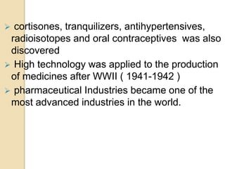  cortisones, tranquilizers, antihypertensives,
radioisotopes and oral contraceptives was also
discovered
 High technology was applied to the production
of medicines after WWII ( 1941-1942 )
 pharmaceutical Industries became one of the
most advanced industries in the world.
 