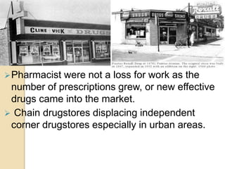 Pharmacist were not a loss for work as the
number of prescriptions grew, or new effective
drugs came into the market.
 Chain drugstores displacing independent
corner drugstores especially in urban areas.
 