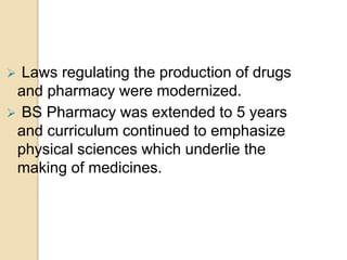  Laws regulating the production of drugs
and pharmacy were modernized.
 BS Pharmacy was extended to 5 years
and curriculum continued to emphasize
physical sciences which underlie the
making of medicines.
 