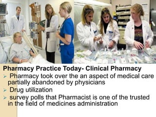 Pharmacy Practice Today- Clinical Pharmacy
 Pharmacy took over the an aspect of medical care
partially abandoned by physicians
 Drug utilization
 survey polls that Pharmacist is one of the trusted
in the field of medicines administration
 