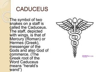 CADUCEUS
The symbol of two
snakes on a staff is
called the Caduceus.
The staff, depicted
with wings, is that of
Mercury (Roman) or
Hermes (Greek),
messenger of the
Gods and also God of
commerce. (The
Greek root of the
Word Caduceus
means “herald’s
wand”)
 