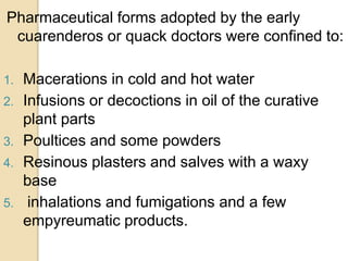 Pharmaceutical forms adopted by the early
cuarenderos or quack doctors were confined to:
1. Macerations in cold and hot water
2. Infusions or decoctions in oil of the curative
plant parts
3. Poultices and some powders
4. Resinous plasters and salves with a waxy
base
5. inhalations and fumigations and a few
empyreumatic products.
 