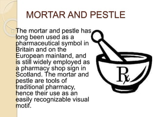 MORTAR AND PESTLE
The mortar and pestle has
long been used as a
pharmaceutical symbol in
Britain and on the
European mainland, and
is still widely employed as
a pharmacy shop sign in
Scotland. The mortar and
pestle are tools of
traditional pharmacy,
hence their use as an
easily recognizable visual
motif.
 