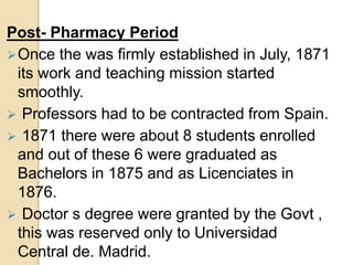 Post- Pharmacy Period
Once the was firmly established in July, 1871
its work and teaching mission started
smoothly.
 Professors had to be contracted from Spain.
 1871 there were about 8 students enrolled
and out of these 6 were graduated as
Bachelors in 1875 and as Licenciates in
1876.
 Doctor s degree were granted by the Govt ,
this was reserved only to Universidad
Central de. Madrid.
 