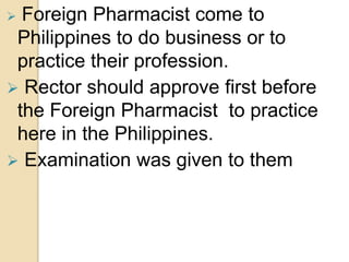  Foreign Pharmacist come to
Philippines to do business or to
practice their profession.
 Rector should approve first before
the Foreign Pharmacist to practice
here in the Philippines.
 Examination was given to them
 