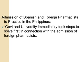 Admission of Spanish and Foreign Pharmacists
to Practice in the Philippines:
 Govt and University immediately took steps to
solve first in connection with the admission of
foreign pharmacists.
 