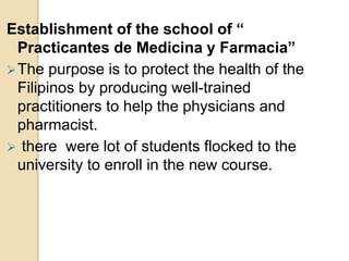 Establishment of the school of “
Practicantes de Medicina y Farmacia”
The purpose is to protect the health of the
Filipinos by producing well-trained
practitioners to help the physicians and
pharmacist.
 there were lot of students flocked to the
university to enroll in the new course.
 
