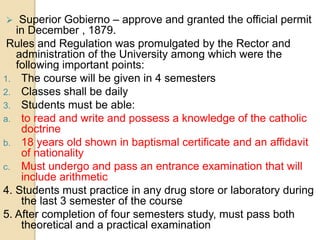  Superior Gobierno – approve and granted the official permit
in December , 1879.
Rules and Regulation was promulgated by the Rector and
administration of the University among which were the
following important points:
1. The course will be given in 4 semesters
2. Classes shall be daily
3. Students must be able:
a. to read and write and possess a knowledge of the catholic
doctrine
b. 18 years old shown in baptismal certificate and an affidavit
of nationality
c. Must undergo and pass an entrance examination that will
include arithmetic
4. Students must practice in any drug store or laboratory during
the last 3 semester of the course
5. After completion of four semesters study, must pass both
theoretical and a practical examination
 
