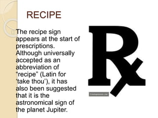 RECIPE
The recipe sign
appears at the start of
prescriptions.
Although universally
accepted as an
abbreviation of
“recipe” (Latin for
‘take thou’), it has
also been suggested
that it is the
astronomical sign of
the planet Jupiter.
 