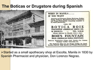 The Boticas or Drugstore during Spanish
period
Started as a small apothecary shop at Escolta, Manila in 1830 by
Spanish Pharmacist and physician, Don Lorenzo Negrao.
 
