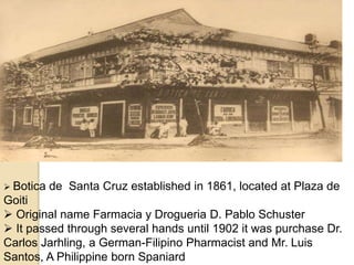  Botica de Santa Cruz established in 1861, located at Plaza de
Goiti
 Original name Farmacia y Drogueria D. Pablo Schuster
 It passed through several hands until 1902 it was purchase Dr.
Carlos Jarhling, a German-Filipino Pharmacist and Mr. Luis
Santos, A Philippine born Spaniard
 