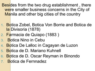 Besides from the two drug establishment , there
were smaller business concerns in the City of
Manila and other big cities of the country
1. Botica Zobel, Botica Von Borrie and Botica de
la Divisoria (1878)
2. Farmacia de Quiapo (1883 )
3. Botica Nino in Cebu
4. Botica De Lalloc in Cagayan de Luzon
5. Botica de D. Mariano Kuhnell
6. Botica de D. Oscar Reyman in Binondo
7. Botica de Fernnadez
 
