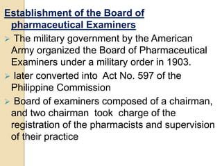 Establishment of the Board of
pharmaceutical Examiners
 The military government by the American
Army organized the Board of Pharmaceutical
Examiners under a military order in 1903.
 later converted into Act No. 597 of the
Philippine Commission
 Board of examiners composed of a chairman,
and two chairman took charge of the
registration of the pharmacists and supervision
of their practice
 