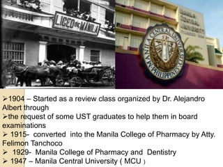 1904 – Started as a review class organized by Dr. Alejandro
Albert through
the request of some UST graduates to help them in board
examinations
 1915- converted into the Manila College of Pharmacy by Atty.
Felimon Tanchoco
 1929- Manila College of Pharmacy and Dentistry
 1947 – Manila Central University ( MCU )
 