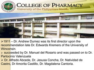 1911 – Dr. Andrew Dumez was its first director upon the
recommendation late Dr. Edwards Kremers of the University of
Winconsin.
 succeeded by Dr. Manuel del Rosario and was passed on to Dr.
Partocinio Valenzuela
 Dr. Alfredo Abcede, Dr. Jesusa Concha, Dr. Natividad de
Castro, Dr Amorita Castillo, Dr. Magdalena Cantoria.
 