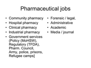 Pharmaceutical jobs
• Community pharmacy
• Hospital pharmacy
• Clinical pharmacy
• Industrial pharmacy
• Government services
(Policy (MoHSW),
Regulatory (TFDA),
Pharm. Council,
Army, police, prisons,
Refugee camps]
• Forensic / legal,
• Administrative
• Academic
• Media / journal
 