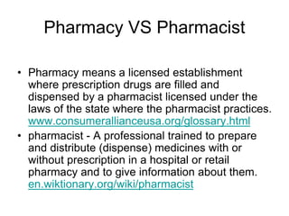 Pharmacy VS Pharmacist
• Pharmacy means a licensed establishment
where prescription drugs are filled and
dispensed by a pharmacist licensed under the
laws of the state where the pharmacist practices.
www.consumerallianceusa.org/glossary.html
• pharmacist - A professional trained to prepare
and distribute (dispense) medicines with or
without prescription in a hospital or retail
pharmacy and to give information about them.
en.wiktionary.org/wiki/pharmacist
 