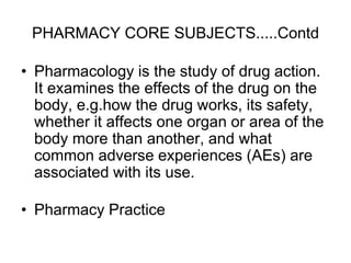 PHARMACY CORE SUBJECTS.....Contd
• Pharmacology is the study of drug action.
It examines the effects of the drug on the
body, e.g.how the drug works, its safety,
whether it affects one organ or area of the
body more than another, and what
common adverse experiences (AEs) are
associated with its use.
• Pharmacy Practice
 
