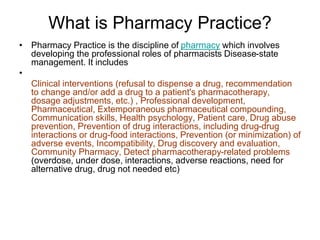 What is Pharmacy Practice?
• Pharmacy Practice is the discipline of pharmacy which involves
developing the professional roles of pharmacists Disease-state
management. It includes
•
Clinical interventions (refusal to dispense a drug, recommendation
to change and/or add a drug to a patient's pharmacotherapy,
dosage adjustments, etc.) , Professional development,
Pharmaceutical, Extemporaneous pharmaceutical compounding,
Communication skills, Health psychology, Patient care, Drug abuse
prevention, Prevention of drug interactions, including drug-drug
interactions or drug-food interactions, Prevention (or minimization) of
adverse events, Incompatibility, Drug discovery and evaluation,
Community Pharmacy, Detect pharmacotherapy-related problems
(overdose, under dose, interactions, adverse reactions, need for
alternative drug, drug not needed etc)
 