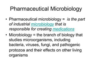 Pharmaceutical Microbiology
• Pharmaceutical microbiology = is the part
of industrial microbiology that is
responsible for creating medications
• Microbiology = the branch of biology that
studies microorganisms, including
bacteria, viruses, fungi, and pathogenic
protozoa and their effects on other living
organisms
 