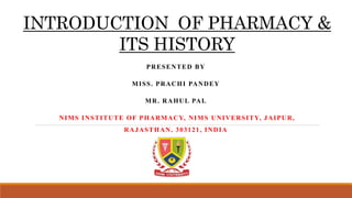 INTRODUCTION OF PHARMACY &
ITS HISTORY
PRESENTED BY
MISS. PRACHI PANDEY
MR. RAHUL PAL
NIMS INSTITUTE OF PHARMACY, NIMS UNIVERSITY, JAIPUR,
RAJASTHAN, 303121, INDIA
 