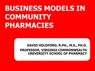BUSINESS MODELS IN
COMMUNITY
PHARMACIES
DAVID HOLDFORD, R.PH., M.S., PH.D.
PROFESSOR, VIRGINIA COMMONWEALTH
UNIVERSITY SCHOOL OF PHARMACY
 