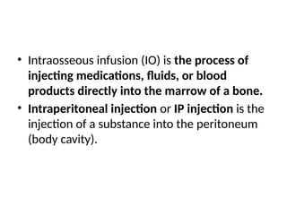 • Intraosseous infusion (IO) is the process of
injecting medications, fluids, or blood
products directly into the marrow of a bone.
• Intraperitoneal injection or IP injection is the
injection of a substance into the peritoneum
(body cavity).
 