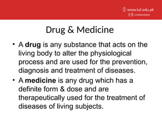 Drug & Medicine
• A drug is any substance that acts on the
living body to alter the physiological
process and are used for the prevention,
diagnosis and treatment of diseases.
• A medicine is any drug which has a
definite form & dose and are
therapeutically used for the treatment of
diseases of living subjects.
unioffaisalabad
www.tuf.edu.pk
 