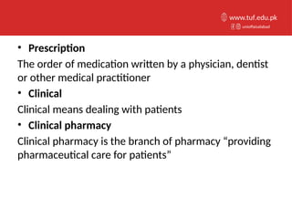 • Prescription
The order of medication written by a physician, dentist
or other medical practitioner
• Clinical
Clinical means dealing with patients
• Clinical pharmacy
Clinical pharmacy is the branch of pharmacy “providing
pharmaceutical care for patients”
unioffaisalabad
www.tuf.edu.pk
 