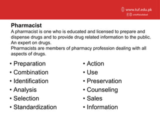 Pharmacist
A pharmacist is one who is educated and licensed to prepare and
dispense drugs and to provide drug related information to the public.
An expert on drugs.
Pharmacists are members of pharmacy profession dealing with all
aspects of drugs.
• Preparation
• Combination
• Identification
• Analysis
• Selection
• Standardization
• Action
• Use
• Preservation
• Counseling
• Sales
• Information
unioffaisalabad
www.tuf.edu.pk
 