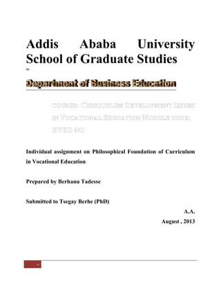 Addis
Ababa
University
School of Graduate Studies
=

Individual assignment on Philosophical Foundation of Curriculum
in Vocational Education

Prepared by Berhanu Tadesse

Submitted to Tsegay Berhe (PhD)
A.A.
August , 2013

 