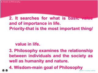 2. It searches for what is basic value
and of importance in life.
Priority-that is the most important thing/
value in life.
3. Philosophy examines the relationship
between individuals and the society as
well as humanity and nature.
4. Wisdom-main goal of Philosophy
Back to course outline
B. Goals of Philosophy
 