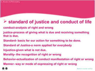  standard of justice and conduct of life
conduct-analysis of right and wrong
justice-process of giving what is due and receiving something
that is due.
Standard- basis for our action for something to be done.
Standard of Justice-a norm applied for everybody
Injustice-given what is not due.
Morality- the recognition of right or wrong
Behavior-actualization of conduct manifestation of right or wrong
Manner- way or mode of expressing of right or wrong
Back to course outline
C. Scope of Philosophy
 
