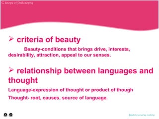  criteria of beauty
Beauty-conditions that brings drive, interests,
desirability, attraction, appeal to our senses.
 relationship between languages and
thought
Language-expression of thought or product of though
Thought- root, causes, source of language.
Back to course outline
C. Scope of Philosophy
 