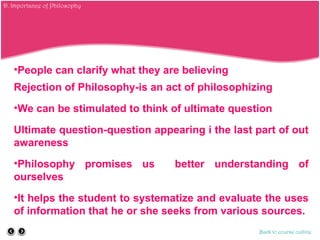 •People can clarify what they are believing
Rejection of Philosophy-is an act of philosophizing
•We can be stimulated to think of ultimate question
Ultimate question-question appearing i the last part of out
awareness
•Philosophy promises us better understanding of
ourselves
•It helps the student to systematize and evaluate the uses
of information that he or she seeks from various sources.
Back to course outline
D. Importance of Philosophy
 