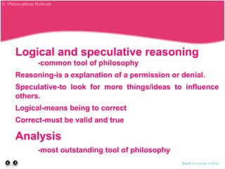 Logical and speculative reasoning
-common tool of philosophy
Reasoning-is a explanation of a permission or denial.
Speculative-to look for more things/ideas to influence
others.
Logical-means being to correct
Correct-must be valid and true
Analysis
-most outstanding tool of philosophy
Back to course outline
E. Philosophical Methods
 