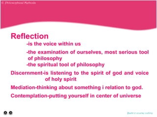 Reflection
-is the voice within us
-the examination of ourselves, most serious tool
of philosophy
-the spiritual tool of philosophy
Discernment-is listening to the spirit of god and voice
of holy spirit
Mediation-thinking about something i relation to god.
Contemplation-putting yourself in center of universe
Back to course outline
E. Philosophical Methods
 