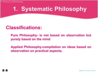 Classifications:
Pure Philosophy- is not based on observation but
purely based on the mind
Applied Philosophy-compilation on ideas based on
observation on practical aspects.
1. Systematic Philosophy
Back to course outline
F. Divisions of Philosophy
 