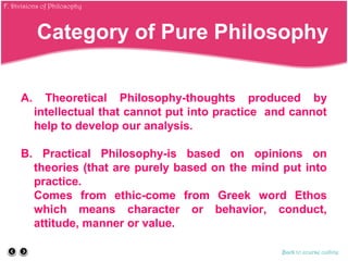 A. Theoretical Philosophy-thoughts produced by
intellectual that cannot put into practice and cannot
help to develop our analysis.
B. Practical Philosophy-is based on opinions on
theories (that are purely based on the mind put into
practice.
Comes from ethic-come from Greek word Ethos
which means character or behavior, conduct,
attitude, manner or value.
Back to course outline
Category of Pure Philosophy
F. Divisions of Philosophy
 