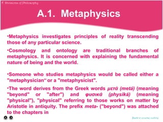 •Metaphysics investigates principles of reality transcending
those of any particular science.
•Cosmology and ontology are traditional branches of
metaphysics. It is concerned with explaining the fundamental
nature of being and the world.
•Someone who studies metaphysics would be called either a
"metaphysician“ or a "metaphysicist".
•The word derives from the Greek words μετά (metá) (meaning
"beyond" or "after") and φυσικά (physiká) (meaning
"physical"), "physical" referring to those works on matter by
Aristotle in antiquity. The prefix meta- ("beyond") was attached
to the chapters in
Back to course outline
A.1. Metaphysics
F. Divisions of Philosophy
 