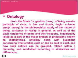  Ontology
(from the Greek ν, genitive ντος:ὄ ὄ of being <neuter
participle of ε ναι:ἶ to be> and -λογία, -logia: science,
study, theory) is the philosophical study of the nature of
being, existence or reality in general, as well as of the
basic categories of being and their relations. Traditionally
listed as a part of the major branch of philosophy known
as metaphysics, ontology deals with questions
concerning what entities exist or can be said to exist, and
how such entities can be grouped, related within a
hierarchy, and subdivided according to similarities and
differences.
Back to course outline
F. Divisions of Philosophy
 