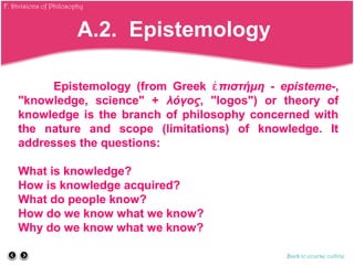 Epistemology (from Greek πιστήμηἐ - episteme-,
"knowledge, science" + λόγος, "logos") or theory of
knowledge is the branch of philosophy concerned with
the nature and scope (limitations) of knowledge. It
addresses the questions:
What is knowledge?
How is knowledge acquired?
What do people know?
How do we know what we know?
Why do we know what we know?
Back to course outline
A.2. Epistemology
F. Divisions of Philosophy
 