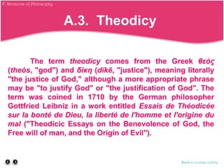 The term theodicy comes from the Greek θεός
(theós, "god") and δίκη (díkē, "justice"), meaning literally
"the justice of God," although a more appropriate phrase
may be "to justify God" or "the justification of God". The
term was coined in 1710 by the German philosopher
Gottfried Leibniz in a work entitled Essais de Théodicée
sur la bonté de Dieu, la liberté de l'homme et l'origine du
mal ("Theodicic Essays on the Benevolence of God, the
Free will of man, and the Origin of Evil").
Back to course outline
A.3. Theodicy
F. Divisions of Philosophy
 