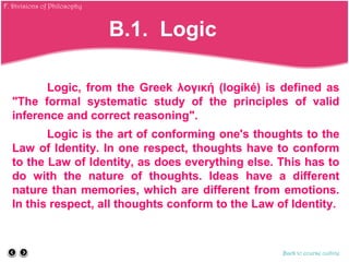 Logic, from the Greek λογική (logiké) is defined as
"The formal systematic study of the principles of valid
inference and correct reasoning".
Logic is the art of conforming one's thoughts to the
Law of Identity. In one respect, thoughts have to conform
to the Law of Identity, as does everything else. This has to
do with the nature of thoughts. Ideas have a different
nature than memories, which are different from emotions.
In this respect, all thoughts conform to the Law of Identity.
Back to course outline
B.1. Logic
F. Divisions of Philosophy
 