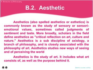 Aesthetics (also spelled æsthetics or esthetics) is
commonly known as the study of sensory or sensori-
emotional values, sometimes called judgments of
sentiment and taste. More broadly, scholars in the field
define aesthetics as "critical reflection on art, culture and
nature." Aesthetics is a sub discipline of axiology, a
branch of philosophy, and is closely associated with the
philosophy of art. Aesthetics studies new ways of seeing
and of perceiving the world
Aesthetics is the study of art. It includes what art
consists of, as well as the purpose behind it.
Back to course outline
B.2. Aesthetic
F. Divisions of Philosophy
 