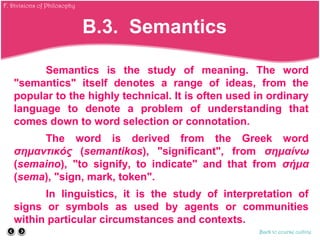 Semantics is the study of meaning. The word
"semantics" itself denotes a range of ideas, from the
popular to the highly technical. It is often used in ordinary
language to denote a problem of understanding that
comes down to word selection or connotation.
The word is derived from the Greek word
σημαντικός (semantikos), "significant", from σημαίνω
(semaino), "to signify, to indicate" and that from σήμα
(sema), "sign, mark, token".
In linguistics, it is the study of interpretation of
signs or symbols as used by agents or communities
within particular circumstances and contexts.
Back to course outline
B.3. Semantics
F. Divisions of Philosophy
 