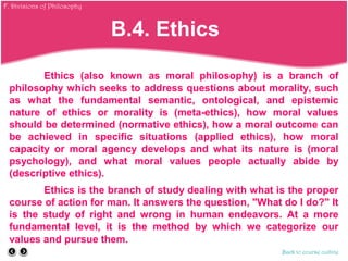 Ethics (also known as moral philosophy) is a branch of
philosophy which seeks to address questions about morality, such
as what the fundamental semantic, ontological, and epistemic
nature of ethics or morality is (meta-ethics), how moral values
should be determined (normative ethics), how a moral outcome can
be achieved in specific situations (applied ethics), how moral
capacity or moral agency develops and what its nature is (moral
psychology), and what moral values people actually abide by
(descriptive ethics).
Ethics is the branch of study dealing with what is the proper
course of action for man. It answers the question, "What do I do?" It
is the study of right and wrong in human endeavors. At a more
fundamental level, it is the method by which we categorize our
values and pursue them.
Back to course outline
B.4. Ethics
F. Divisions of Philosophy
 